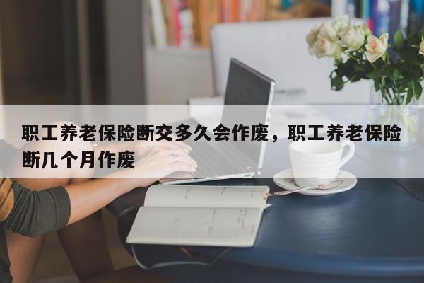 职工养老保险断交多久会作废，职工养老保险断几个月作废