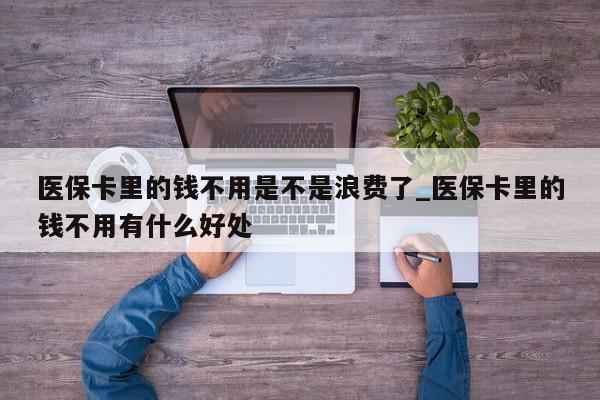 医保卡里的钱不用是不是浪费了_医保卡里的钱不用有什么好处
