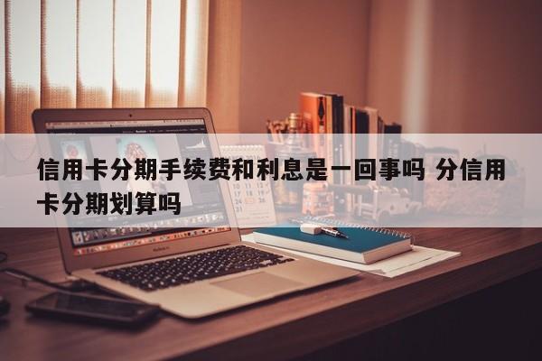 信用卡分期手续费和利息是一回事吗 分信用卡分期划算吗