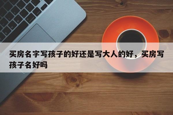 买房名字写孩子的好还是写大人的好，买房写孩子名好吗
