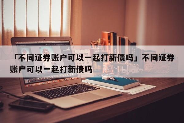 「不同证券账户可以一起打新债吗」不同证券账户可以一起打新债吗