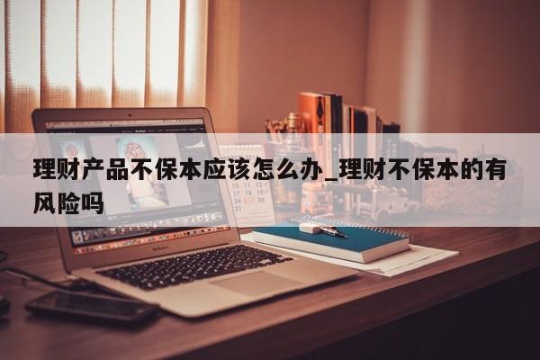 理财产品不保本应该怎么办_理财不保本的有风险吗