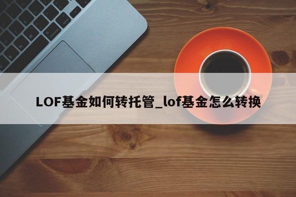 LOF基金如何转托管_lof基金怎么转换