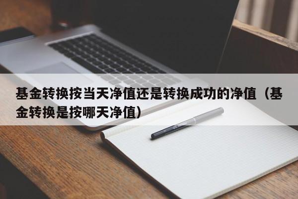 基金转换按当天净值还是转换成功的净值（基金转换是按哪天净值）