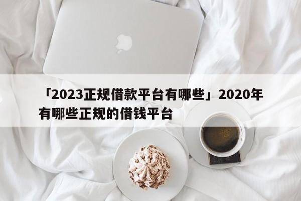「2023正规借款平台有哪些」2020年有哪些正规的借钱平台