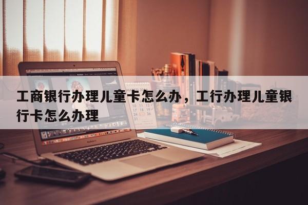 工商银行办理儿童卡怎么办，工行办理儿童银行卡怎么办理