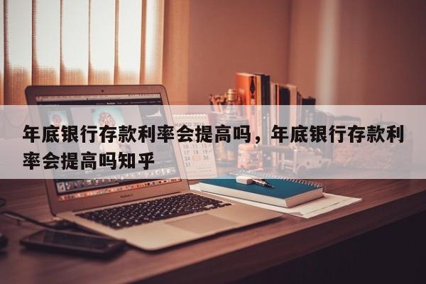 年底银行存款利率会提高吗，年底银行存款利率会提高吗知乎